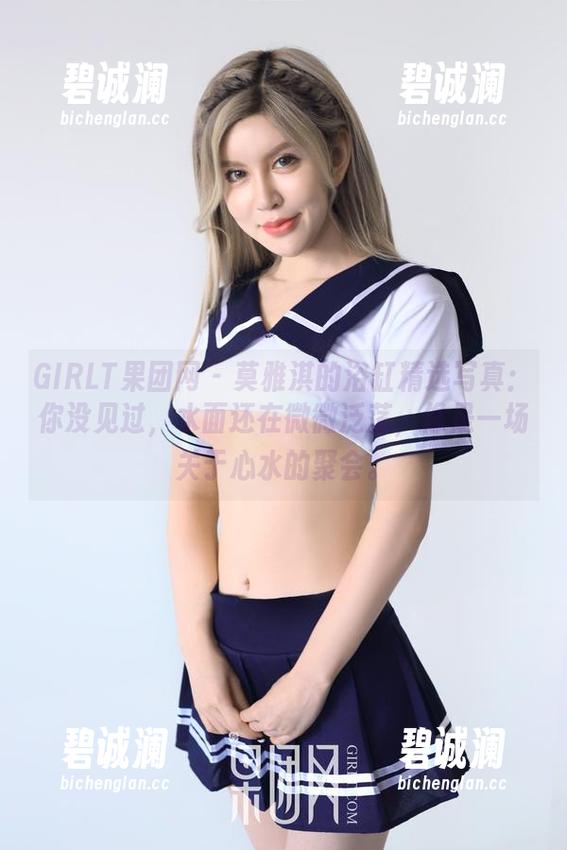 GIRLT果团网-莫雅淇 GIRLT果团网 - 莫雅淇的浴缸精选写真:你没见过,水面还在微微泛荡,像是一场关于心水的聚会。