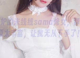 新鲜出炉的米线线sama修女，拜托，资源太丰富，让我无从下手了！