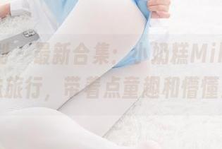 紧急企划 - 最新合集：小奶糕Milky的棉袜旅行，带着点童趣和懵懂！