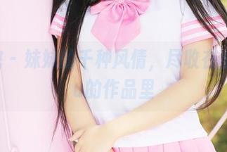 美媛馆 - 妹妹的千种风情，尽收在小夕juju的作品里